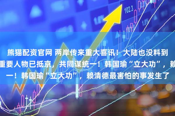 熊猫配资官网 两岸传来重大喜讯！大陆也没料到！赖清德突然被抛弃，重要人物已抵京，共同谋统一！韩国瑜“立大功”，赖清德最害怕的事发生了