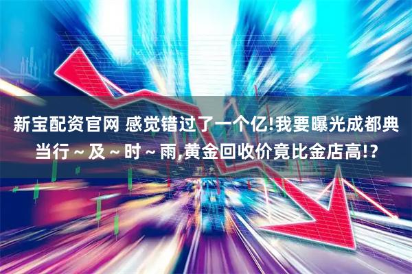 新宝配资官网 感觉错过了一个亿!我要曝光成都典当行～及～时～雨,黄金回收价竟比金店高!？