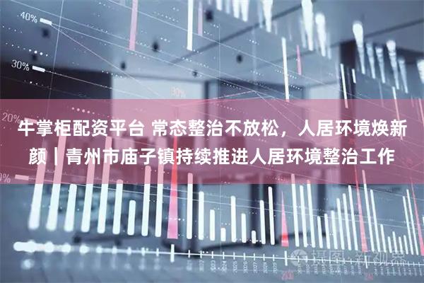 牛掌柜配资平台 常态整治不放松，人居环境焕新颜｜青州市庙子镇持续推进人居环境整治工作