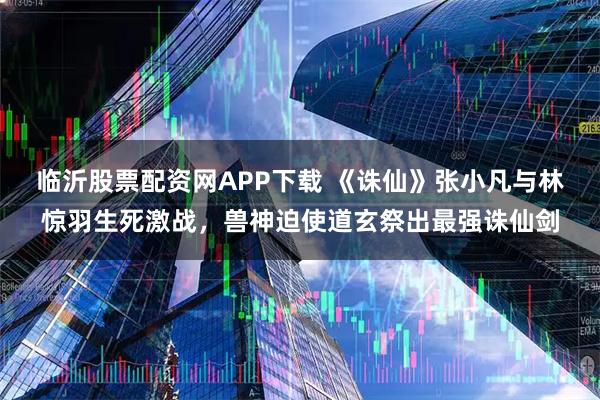 临沂股票配资网APP下载 《诛仙》张小凡与林惊羽生死激战,兽神迫使道玄祭出最强诛仙剑