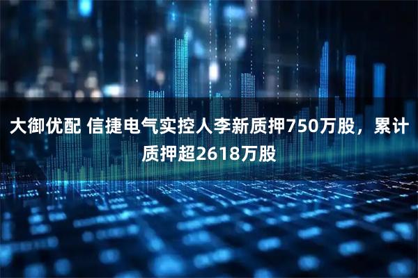 大御优配 信捷电气实控人李新质押750万股，累计质押超2618万股