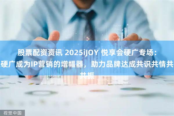 股票配资资讯 2025iJOY 悦享会硬广专场：让硬广成为IP营销的增幅器，助力品牌达成共识共情共振