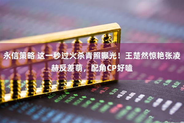 永信策略 这一秒过火杀青照曝光！王楚然惊艳张凌赫反差萌，配角CP好嗑