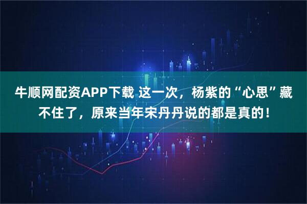 牛顺网配资APP下载 这一次,杨紫的“心思”藏不住了,原来当年宋丹丹说的都是真的!