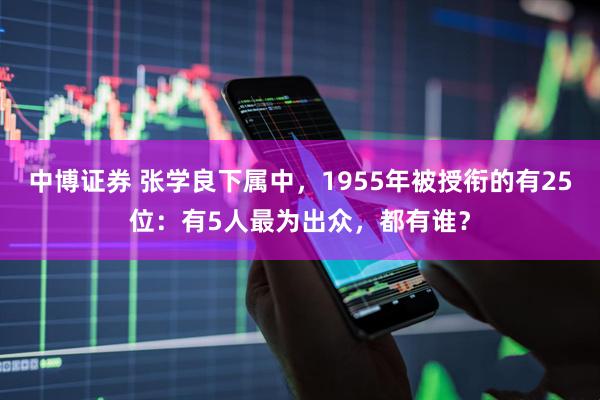 中博证券 张学良下属中,1955年被授衔的有25位:有5人最为出众,都有谁?