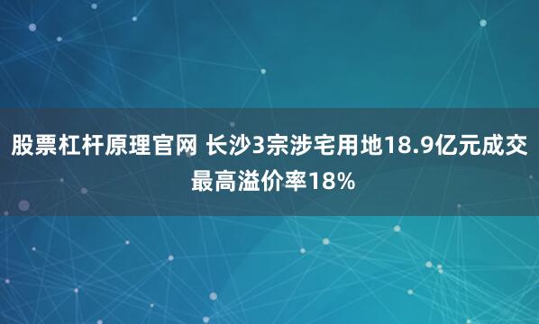 股票杠杆原理官网 长沙3宗涉宅用地18.9亿元成交 最高溢价率18%
