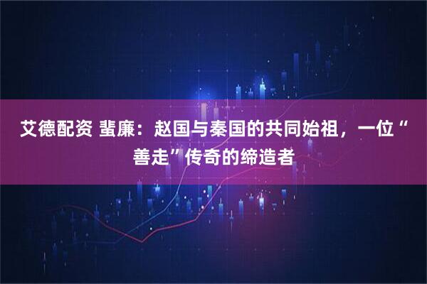 艾德配资 蜚廉：赵国与秦国的共同始祖，一位“善走”传奇的缔造者