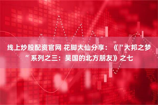 线上炒股配资官网 花脚大仙分享：《“大邦之梦”系列之三：吴国的北方朋友》之七