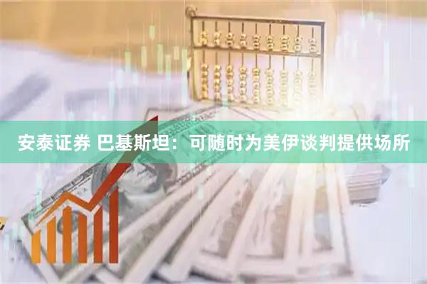 安泰证券 巴基斯坦：可随时为美伊谈判提供场所