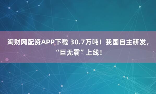 淘财网配资APP下载 30.7万吨!我国自主研发,“巨无霸”上线!