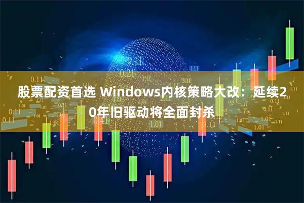 股票配资首选 Windows内核策略大改：延续20年旧驱动将全面封杀