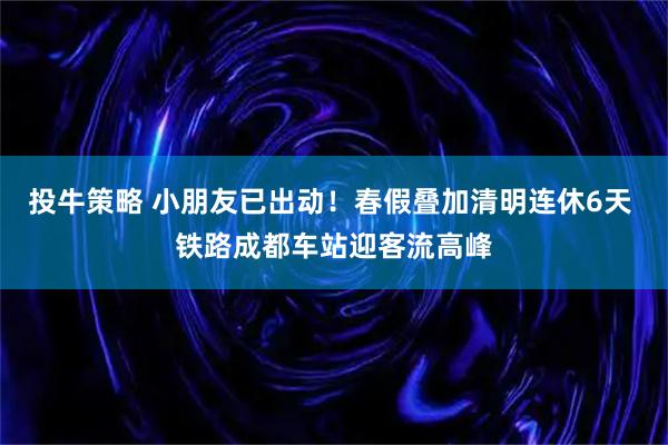 投牛策略 小朋友已出动！春假叠加清明连休6天 铁路成都车站迎客流高峰
