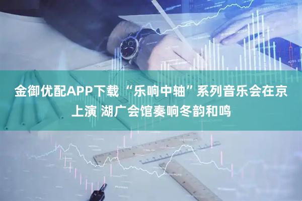 金御优配APP下载 “乐响中轴”系列音乐会在京上演 湖广会馆奏响冬韵和鸣