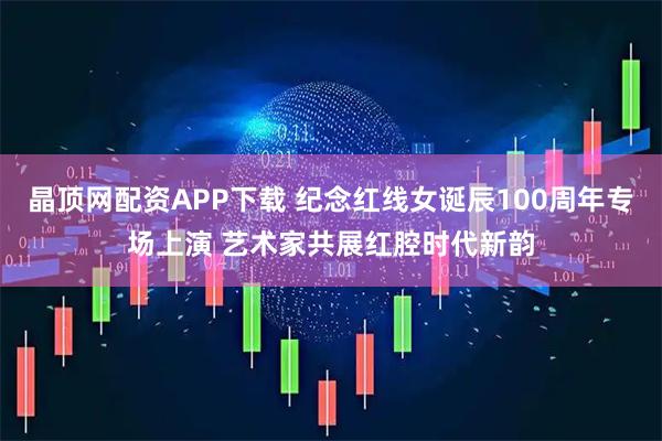 晶顶网配资APP下载 纪念红线女诞辰100周年专场上演 艺术家共展红腔时代新韵