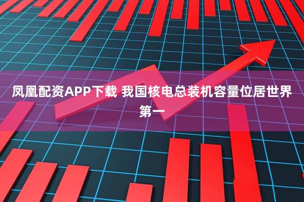 凤凰配资APP下载 我国核电总装机容量位居世界第一