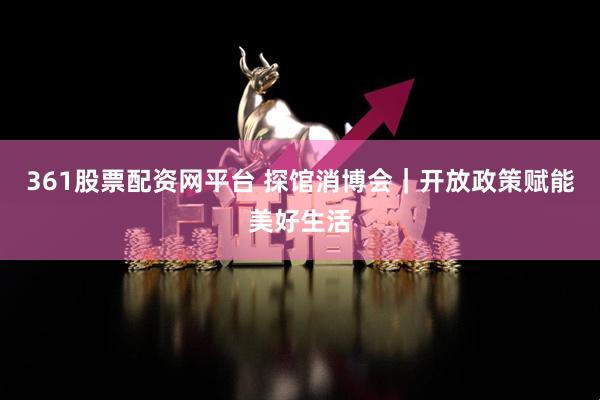361股票配资网平台 探馆消博会｜开放政策赋能美好生活