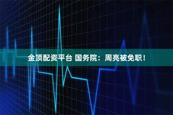 金顶配资平台 国务院：周亮被免职！