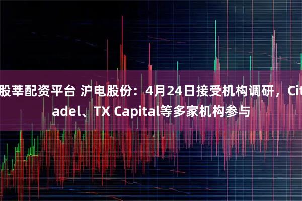 股莘配资平台 沪电股份：4月24日接受机构调研，Citadel、TX Capital等多家机构参与