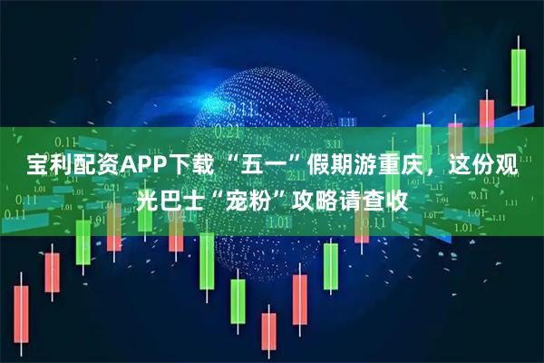 宝利配资APP下载 “五一”假期游重庆，这份观光巴士“宠粉”攻略请查收