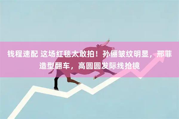 钱程速配 这场红毯太敢拍！孙俪皱纹明显，邢菲造型翻车，高圆圆发际线抢镜