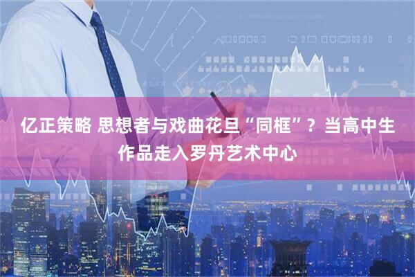 亿正策略 思想者与戏曲花旦“同框”？当高中生作品走入罗丹艺术中心