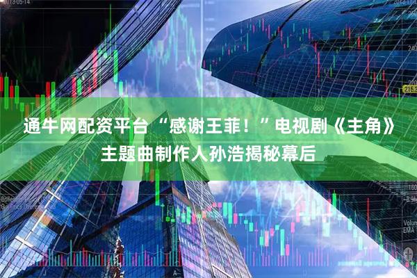 通牛网配资平台 “感谢王菲！”电视剧《主角》主题曲制作人孙浩揭秘幕后