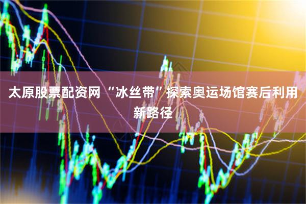 太原股票配资网 “冰丝带”探索奥运场馆赛后利用新路径