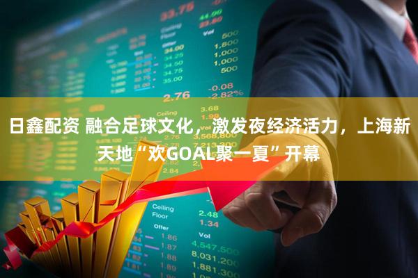 日鑫配资 融合足球文化，激发夜经济活力，上海新天地“欢GOAL聚一夏”开幕
