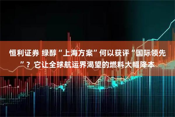 恒利证券 绿醇“上海方案”何以获评“国际领先”?它让全球航运界渴望的燃料大幅降本