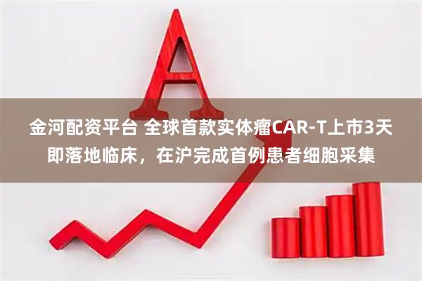 金河配资平台 全球首款实体瘤CAR-T上市3天即落地临床,在沪完成首例患者细胞采集