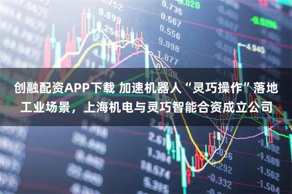创融配资APP下载 加速机器人“灵巧操作”落地工业场景，上海机电与灵巧智能合资成立公司