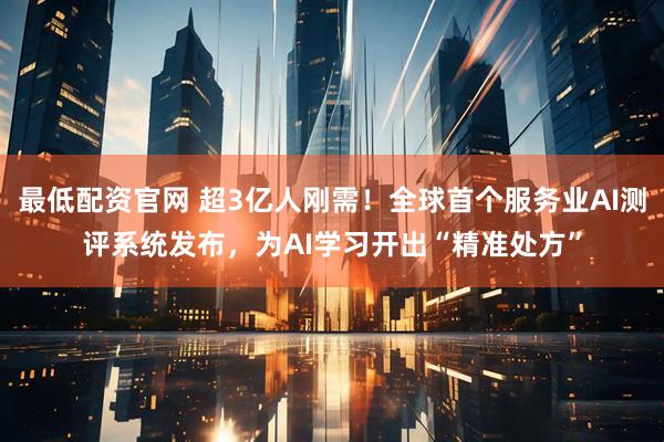 最低配资官网 超3亿人刚需!全球首个服务业AI测评系统发布,为AI学习开出“精准处方”