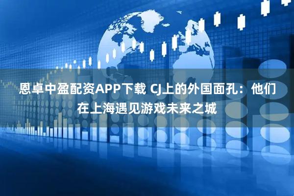 恩卓中盈配资APP下载 CJ上的外国面孔：他们在上海遇见游戏未来之城