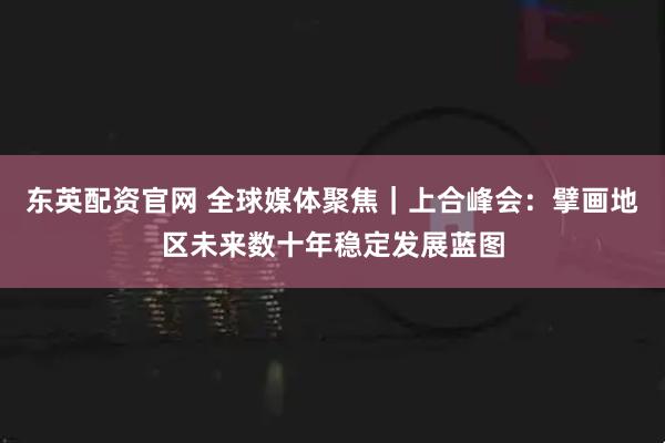 东英配资官网 全球媒体聚焦｜上合峰会：擘画地区未来数十年稳定发展蓝图