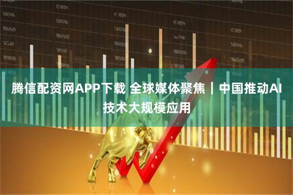腾信配资网APP下载 全球媒体聚焦｜中国推动AI技术大规模应用