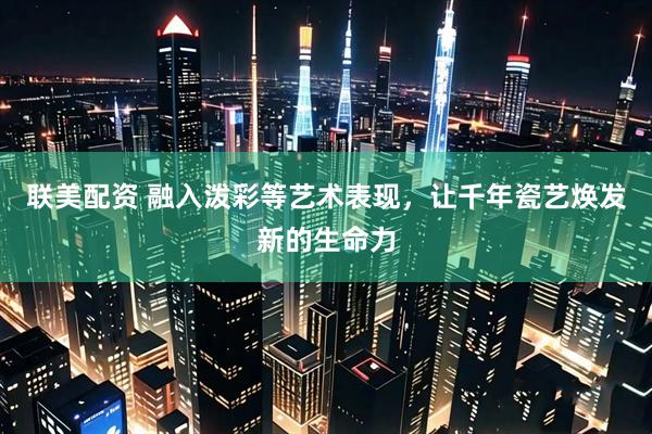 联美配资 融入泼彩等艺术表现，让千年瓷艺焕发新的生命力