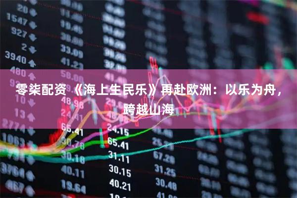 零柒配资 《海上生民乐》再赴欧洲：以乐为舟，跨越山海