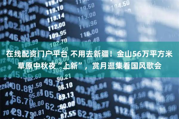 在线配资门户平台 不用去新疆！金山56万平方米草原中秋夜“上新”，赏月逛集看国风歌会